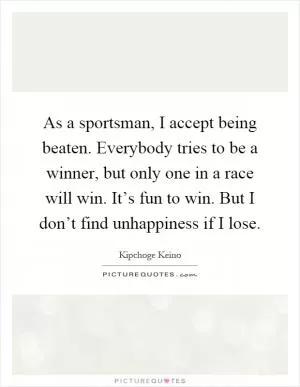 As a sportsman, I accept being beaten. Everybody tries to be a winner, but only one in a race will win. It’s fun to win. But I don’t find unhappiness if I lose Picture Quote #1