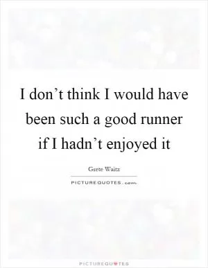 I don’t think I would have been such a good runner if I hadn’t enjoyed it Picture Quote #1
