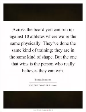 Across the board you can run up against 10 athletes where we’re the same physically. They’ve done the same kind of training; they are in the same kind of shape. But the one that wins is the person who really believes they can win Picture Quote #1