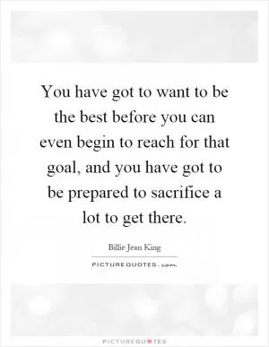 You have got to want to be the best before you can even begin to reach for that goal, and you have got to be prepared to sacrifice a lot to get there Picture Quote #1