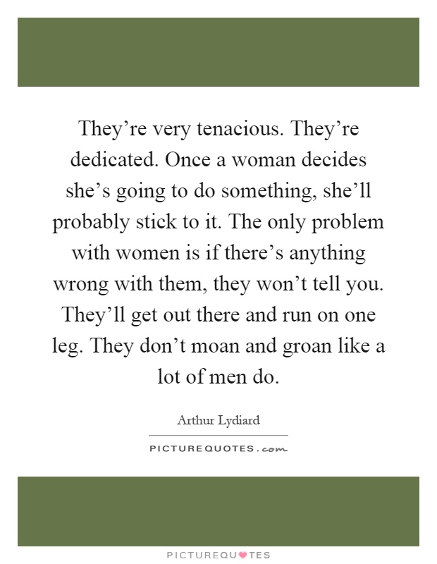 They're very tenacious. They're dedicated. Once a woman decides she's going to do something, she'll probably stick to it. The only problem with women is if there's anything wrong with them, they won't tell you. They'll get out there and run on one leg. They don't moan and groan like a lot of men do Picture Quote #1