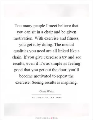 Too many people I meet believe that you can sit in a chair and be given motivation. With exercise and fitness, you get it by doing. The mental qualities you need are all linked like a chain. If you give exercise a try and see results, even if it’s as simple as feeling good that you get out the door, you’ll become motivated to repeat the exercise. Seeing results is inspiring Picture Quote #1
