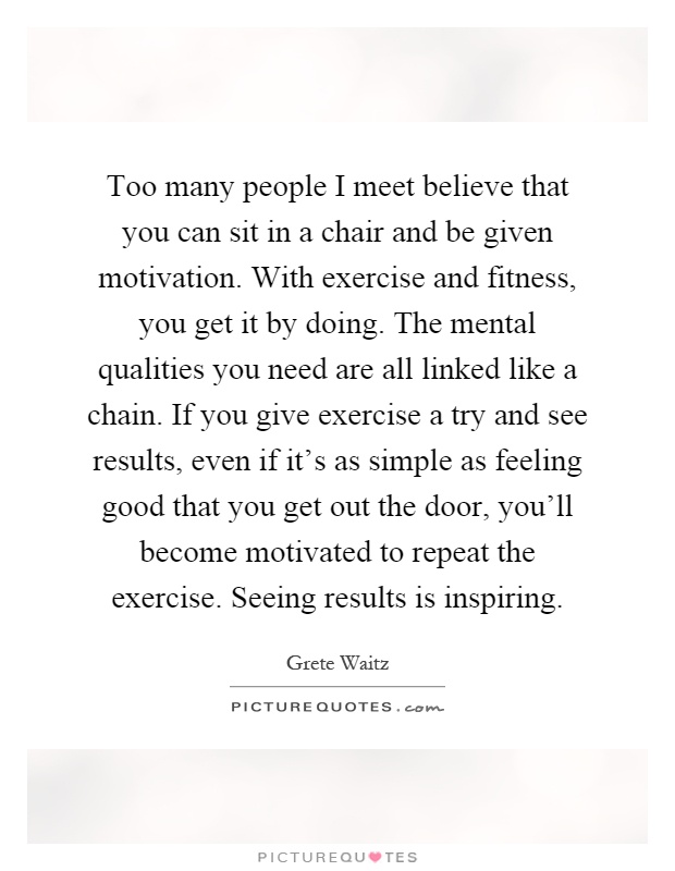 Too many people I meet believe that you can sit in a chair and be given motivation. With exercise and fitness, you get it by doing. The mental qualities you need are all linked like a chain. If you give exercise a try and see results, even if it's as simple as feeling good that you get out the door, you'll become motivated to repeat the exercise. Seeing results is inspiring Picture Quote #1
