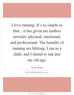 I love running. It’s as simple as that... it has given me endless rewards: physical, emotional, and professional. The benefits of running are lifelong. I ran as a child, and I intend to run into my old age Picture Quote #1