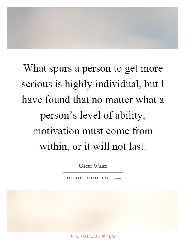 What spurs a person to get more serious is highly individual, but I have found that no matter what a person's level of ability, motivation must come from within, or it will not last Picture Quote #1