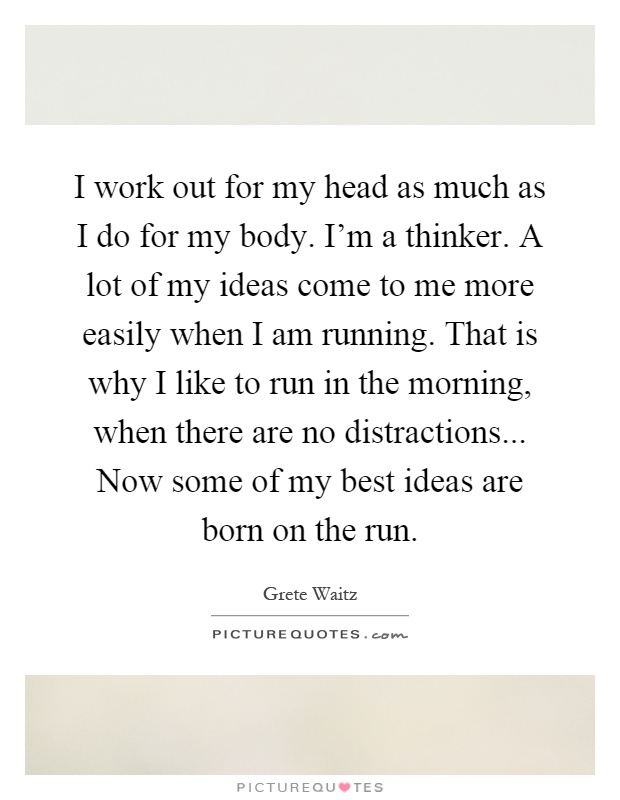 I work out for my head as much as I do for my body. I'm a thinker. A lot of my ideas come to me more easily when I am running. That is why I like to run in the morning, when there are no distractions... Now some of my best ideas are born on the run Picture Quote #1