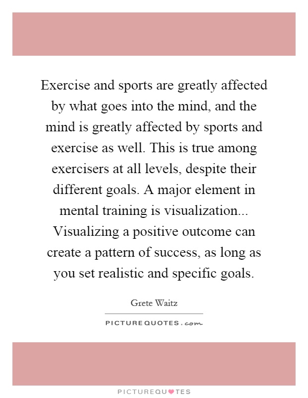 Exercise and sports are greatly affected by what goes into the mind, and the mind is greatly affected by sports and exercise as well. This is true among exercisers at all levels, despite their different goals. A major element in mental training is visualization... Visualizing a positive outcome can create a pattern of success, as long as you set realistic and specific goals Picture Quote #1