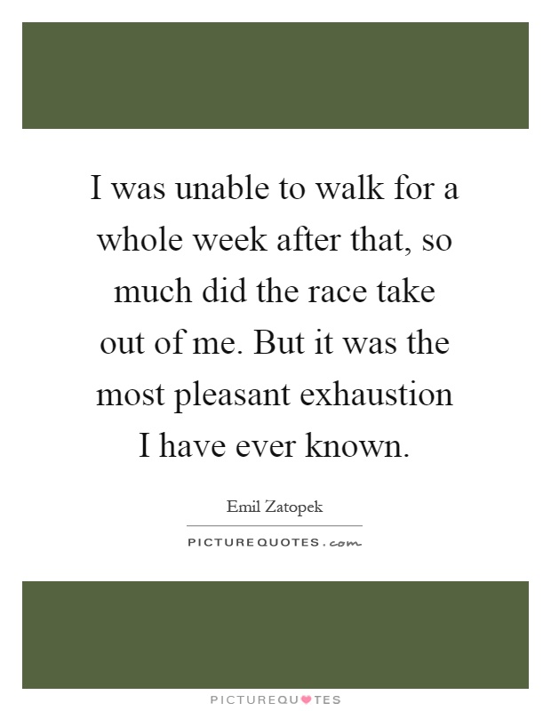 I was unable to walk for a whole week after that, so much did the race take out of me. But it was the most pleasant exhaustion I have ever known Picture Quote #1