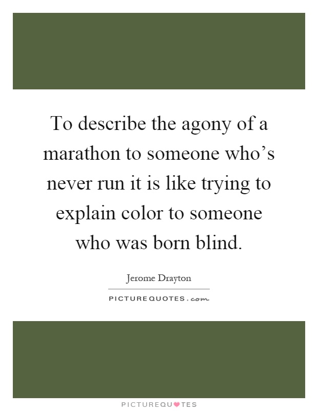 To describe the agony of a marathon to someone who's never run it is like trying to explain color to someone who was born blind Picture Quote #1