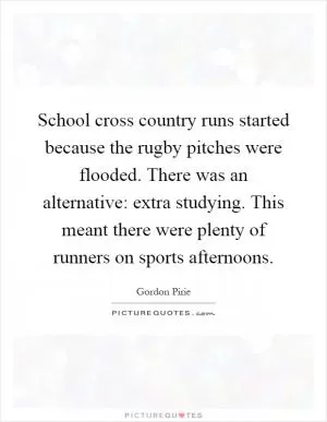 School cross country runs started because the rugby pitches were flooded. There was an alternative: extra studying. This meant there were plenty of runners on sports afternoons Picture Quote #1
