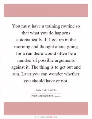 You must have a training routine so that what you do happens automatically. If I got up in the morning and thought about going for a run there would often be a number of possible arguments against it. The thing is to get out and run. Later you can wonder whether you should have or not Picture Quote #1