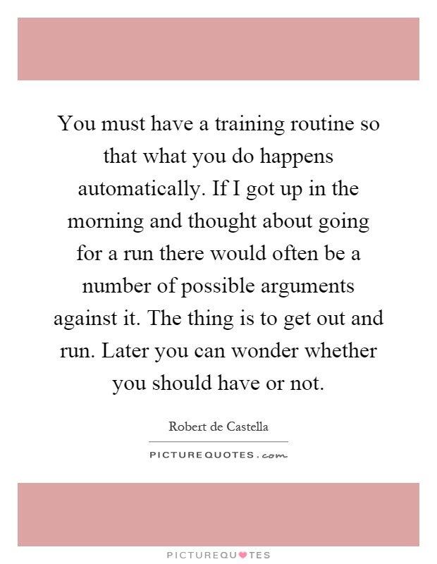 You must have a training routine so that what you do happens automatically. If I got up in the morning and thought about going for a run there would often be a number of possible arguments against it. The thing is to get out and run. Later you can wonder whether you should have or not Picture Quote #1