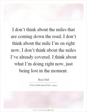 I don’t think about the miles that are coming down the road, I don’t think about the mile I’m on right now, I don’t think about the miles I’ve already covered. I think about what I’m doing right now, just being lost in the moment Picture Quote #1