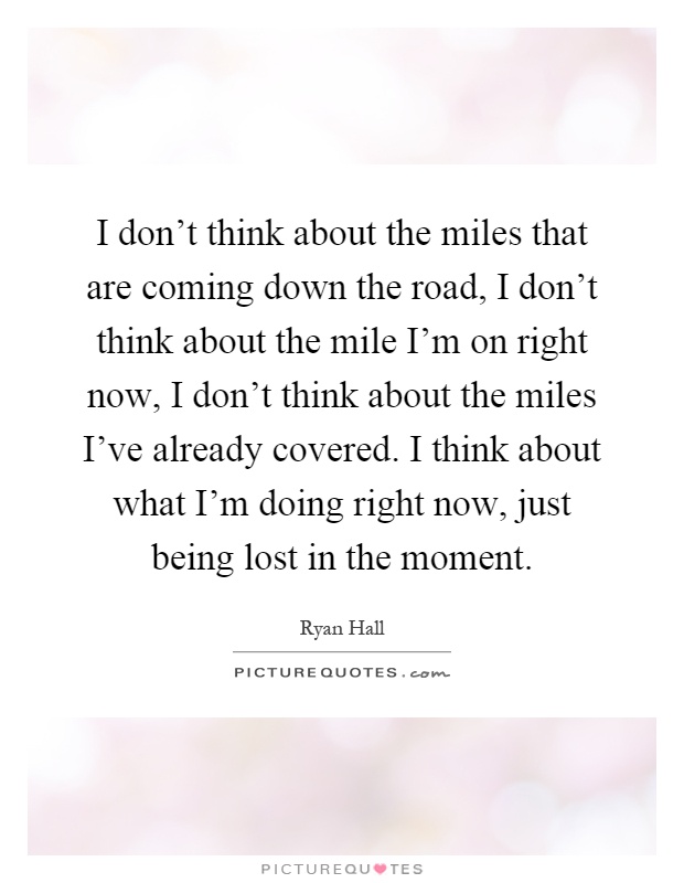 I don't think about the miles that are coming down the road, I don't think about the mile I'm on right now, I don't think about the miles I've already covered. I think about what I'm doing right now, just being lost in the moment Picture Quote #1