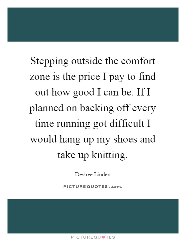 Stepping outside the comfort zone is the price I pay to find out how good I can be. If I planned on backing off every time running got difficult I would hang up my shoes and take up knitting Picture Quote #1