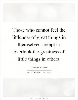 Those who cannot feel the littleness of great things in themselves are apt to overlook the greatness of little things in others Picture Quote #1