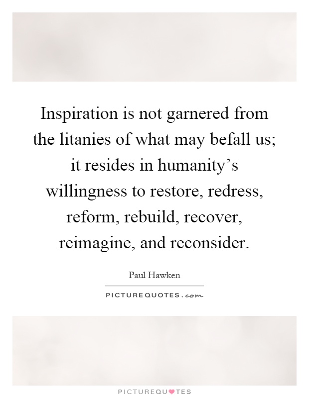 Inspiration is not garnered from the litanies of what may befall us; it resides in humanity’s willingness to restore, redress, reform, rebuild, recover, reimagine, and reconsider Picture Quote #1