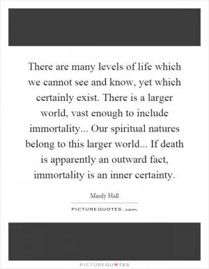 There are many levels of life which we cannot see and know, yet which certainly exist. There is a larger world, vast enough to include immortality... Our spiritual natures belong to this larger world... If death is apparently an outward fact, immortality is an inner certainty Picture Quote #1