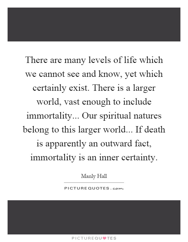 There are many levels of life which we cannot see and know, yet which certainly exist. There is a larger world, vast enough to include immortality... Our spiritual natures belong to this larger world... If death is apparently an outward fact, immortality is an inner certainty Picture Quote #1
