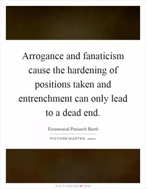 Arrogance and fanaticism cause the hardening of positions taken and entrenchment can only lead to a dead end Picture Quote #1
