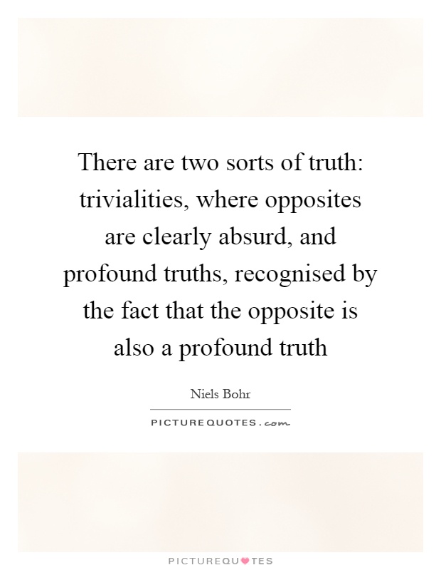 There are two sorts of truth: trivialities, where opposites are clearly absurd, and profound truths, recognised by the fact that the opposite is also a profound truth Picture Quote #1