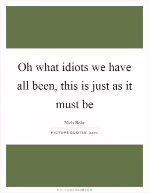 Oh what idiots we have all been, this is just as it must be Picture Quote #1