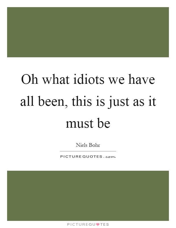 Oh what idiots we have all been, this is just as it must be Picture Quote #1