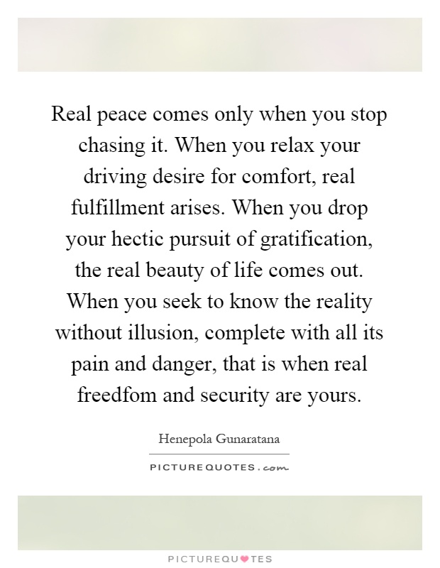 Real peace comes only when you stop chasing it. When you relax your driving desire for comfort, real fulfillment arises. When you drop your hectic pursuit of gratification, the real beauty of life comes out. When you seek to know the reality without illusion, complete with all its pain and danger, that is when real freedfom and security are yours Picture Quote #1