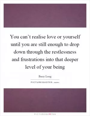 You can’t realise love or yourself until you are still enough to drop down through the restlessness and frustrations into that deeper level of your being Picture Quote #1