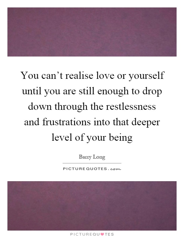 You can't realise love or yourself until you are still enough to drop down through the restlessness and frustrations into that deeper level of your being Picture Quote #1
