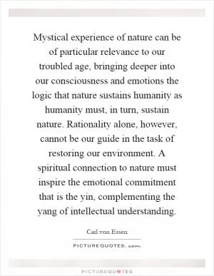 Mystical experience of nature can be of particular relevance to our troubled age, bringing deeper into our consciousness and emotions the logic that nature sustains humanity as humanity must, in turn, sustain nature. Rationality alone, however, cannot be our guide in the task of restoring our environment. A spiritual connection to nature must inspire the emotional commitment that is the yin, complementing the yang of intellectual understanding Picture Quote #1