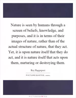 Nature is seen by humans through a screen of beliefs, knowledge, and purposes, and it is in terms of their images of nature, rather than of the actual structure of nature, that they act. Yet, it is upon nature itself that they do act, and it is nature itself that acts upon them, nurturing or destroying them Picture Quote #1