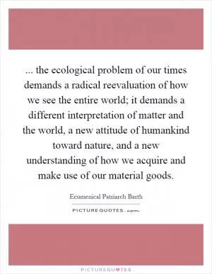 ... the ecological problem of our times demands a radical reevaluation of how we see the entire world; it demands a different interpretation of matter and the world, a new attitude of humankind toward nature, and a new understanding of how we acquire and make use of our material goods Picture Quote #1