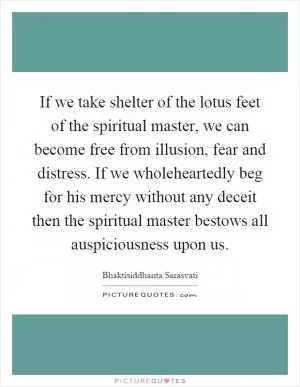 If we take shelter of the lotus feet of the spiritual master, we can become free from illusion, fear and distress. If we wholeheartedly beg for his mercy without any deceit then the spiritual master bestows all auspiciousness upon us Picture Quote #1