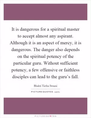 It is dangerous for a spiritual master to accept almost any aspirant. Although it is an aspect of mercy, it is dangerous. The danger also depends on the spiritual potency of the particular guru. Without sufficient potency, a few offensive or faithless disciples can lead to the guru’s fall Picture Quote #1