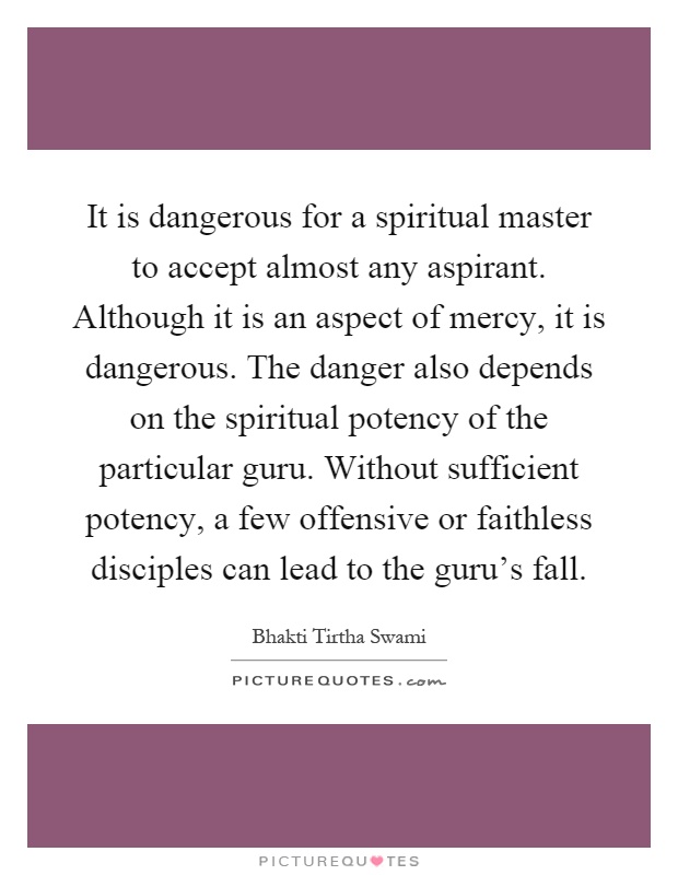 It is dangerous for a spiritual master to accept almost any aspirant. Although it is an aspect of mercy, it is dangerous. The danger also depends on the spiritual potency of the particular guru. Without sufficient potency, a few offensive or faithless disciples can lead to the guru's fall Picture Quote #1