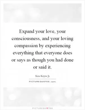 Expand your love, your consciousness, and your loving compassion by experiencing everything that everyone does or says as though you had done or said it Picture Quote #1
