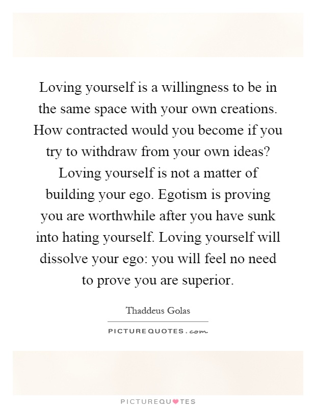 Loving yourself is a willingness to be in the same space with your own creations. How contracted would you become if you try to withdraw from your own ideas? Loving yourself is not a matter of building your ego. Egotism is proving you are worthwhile after you have sunk into hating yourself. Loving yourself will dissolve your ego: you will feel no need to prove you are superior Picture Quote #1