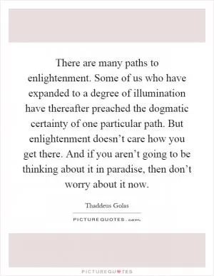 There are many paths to enlightenment. Some of us who have expanded to a degree of illumination have thereafter preached the dogmatic certainty of one particular path. But enlightenment doesn’t care how you get there. And if you aren’t going to be thinking about it in paradise, then don’t worry about it now Picture Quote #1