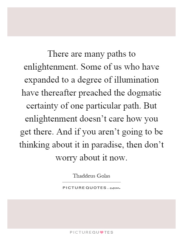 There are many paths to enlightenment. Some of us who have expanded to a degree of illumination have thereafter preached the dogmatic certainty of one particular path. But enlightenment doesn't care how you get there. And if you aren't going to be thinking about it in paradise, then don't worry about it now Picture Quote #1