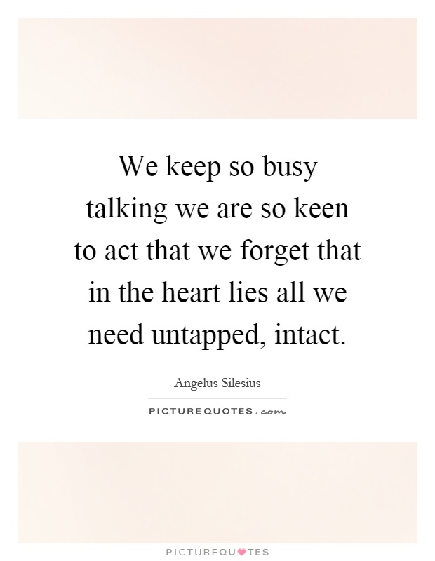 We keep so busy talking we are so keen to act that we forget that in the heart lies all we need untapped, intact Picture Quote #1
