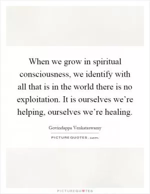 When we grow in spiritual consciousness, we identify with all that is in the world there is no exploitation. It is ourselves we’re helping, ourselves we’re healing Picture Quote #1