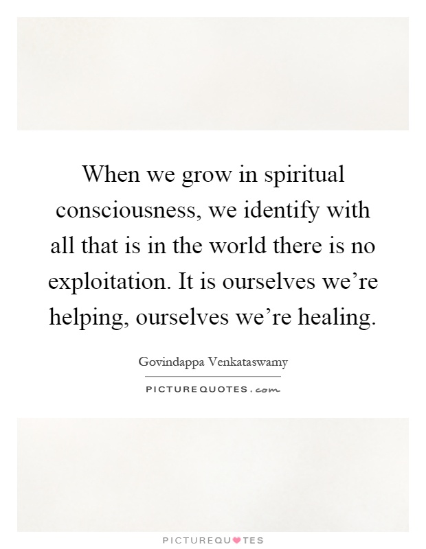 When we grow in spiritual consciousness, we identify with all that is in the world there is no exploitation. It is ourselves we're helping, ourselves we're healing Picture Quote #1
