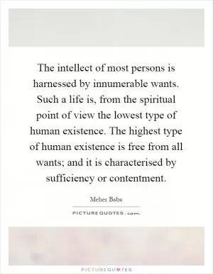 The intellect of most persons is harnessed by innumerable wants. Such a life is, from the spiritual point of view the lowest type of human existence. The highest type of human existence is free from all wants; and it is characterised by sufficiency or contentment Picture Quote #1