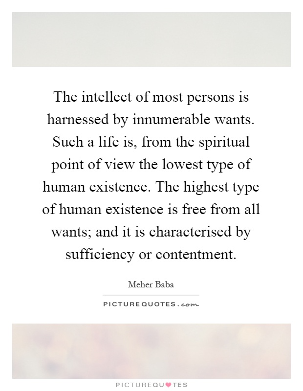 The intellect of most persons is harnessed by innumerable wants. Such a life is, from the spiritual point of view the lowest type of human existence. The highest type of human existence is free from all wants; and it is characterised by sufficiency or contentment Picture Quote #1