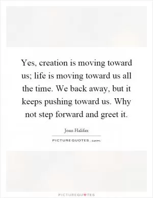 Yes, creation is moving toward us; life is moving toward us all the time. We back away, but it keeps pushing toward us. Why not step forward and greet it Picture Quote #1
