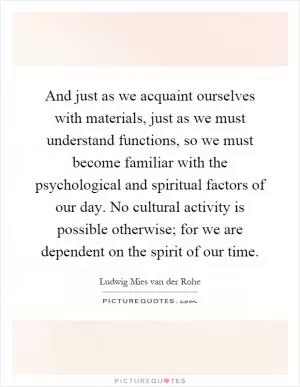 And just as we acquaint ourselves with materials, just as we must understand functions, so we must become familiar with the psychological and spiritual factors of our day. No cultural activity is possible otherwise; for we are dependent on the spirit of our time Picture Quote #1