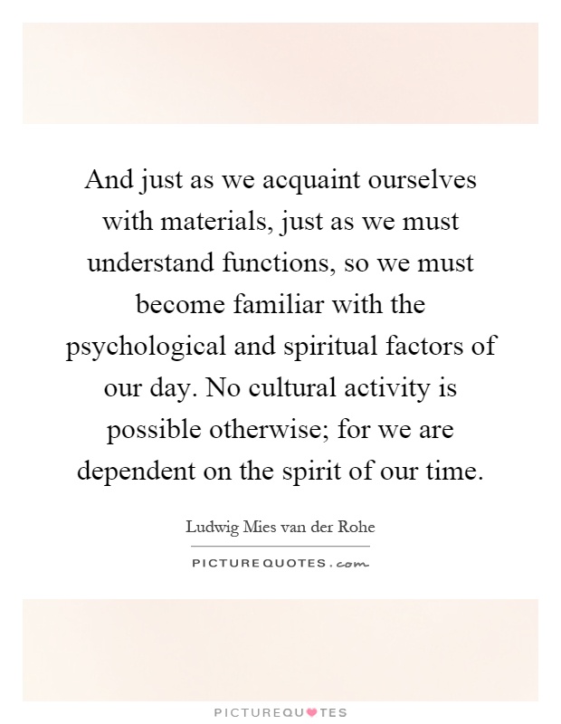 And just as we acquaint ourselves with materials, just as we must understand functions, so we must become familiar with the psychological and spiritual factors of our day. No cultural activity is possible otherwise; for we are dependent on the spirit of our time Picture Quote #1