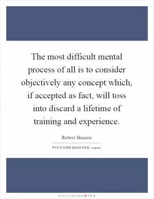 The most difficult mental process of all is to consider objectively any concept which, if accepted as fact, will toss into discard a lifetime of training and experience Picture Quote #1
