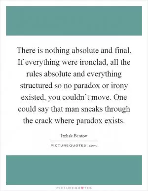 There is nothing absolute and final. If everything were ironclad, all the rules absolute and everything structured so no paradox or irony existed, you couldn’t move. One could say that man sneaks through the crack where paradox exists Picture Quote #1
